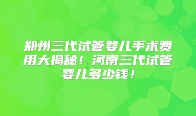 郑州三代试管婴儿手术费用大揭秘！河南三代试管婴儿多少钱！