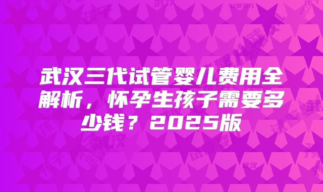 武汉三代试管婴儿费用全解析，怀孕生孩子需要多少钱？2025版