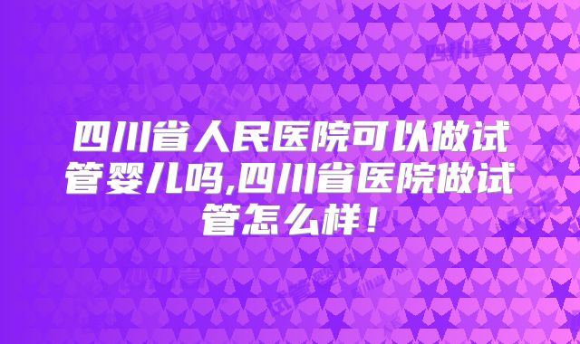 四川省人民医院可以做试管婴儿吗,四川省医院做试管怎么样！