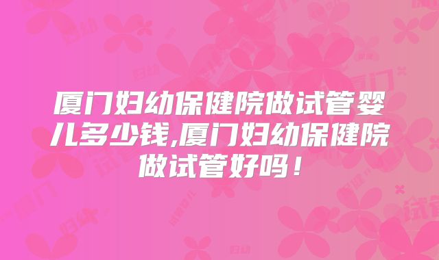 厦门妇幼保健院做试管婴儿多少钱,厦门妇幼保健院做试管好吗！
