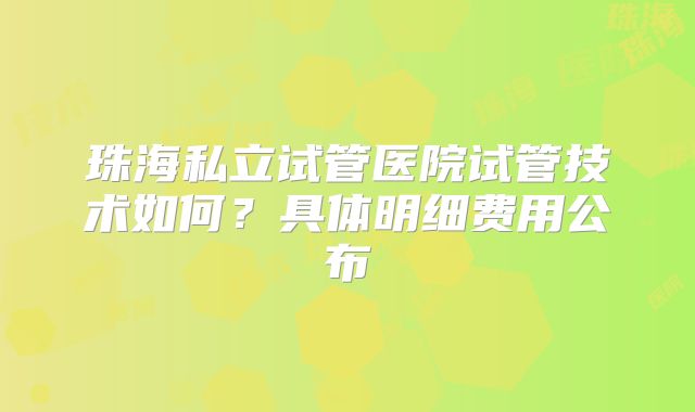 珠海私立试管医院试管技术如何？具体明细费用公布