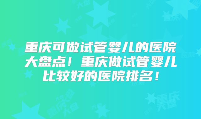 重庆可做试管婴儿的医院大盘点！重庆做试管婴儿比较好的医院排名！