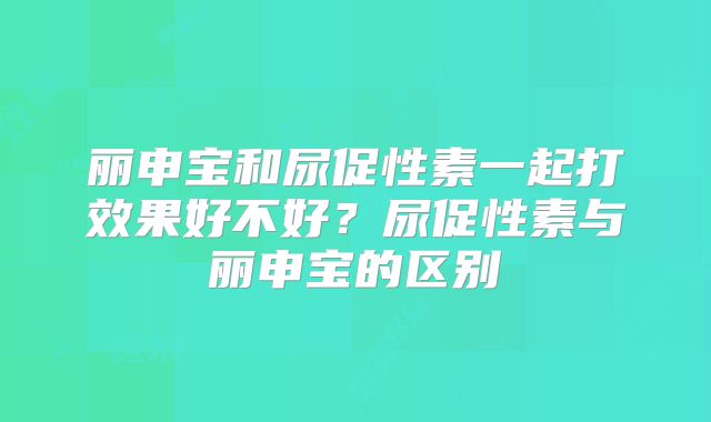 丽申宝和尿促性素一起打效果好不好?尿促性素与丽申宝的区别
