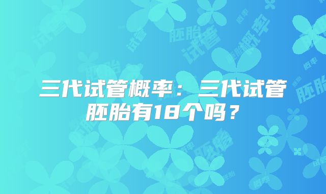 三代试管概率:三代试管胚胎有18个吗?