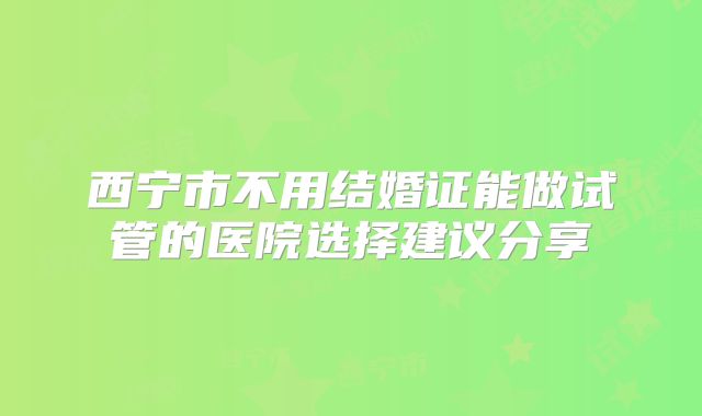 西宁市不用结婚证能做试管的医院选择建议分享