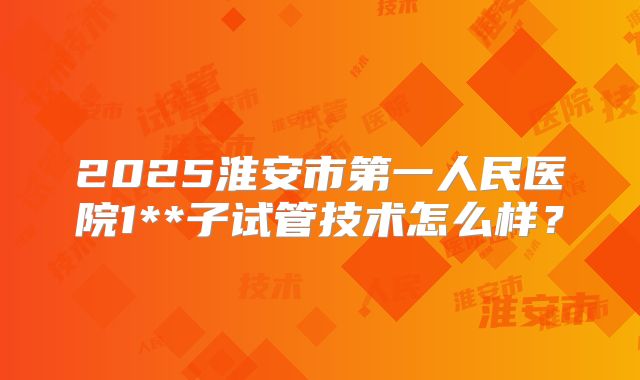2025淮安市第一人民医院1**子试管技术怎么样？