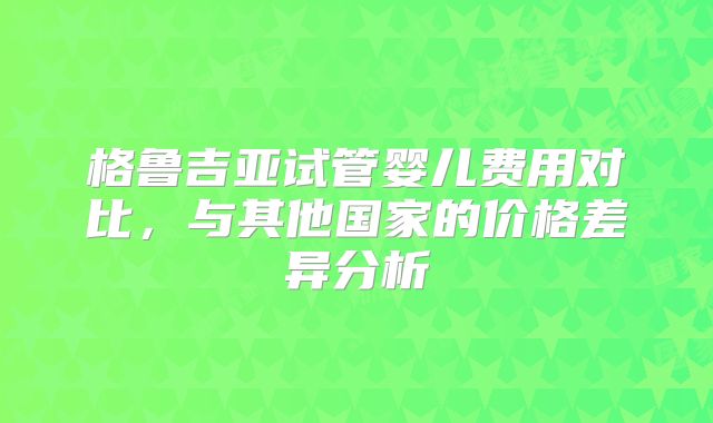 格鲁吉亚试管婴儿费用对比，与其他国家的价格差异分析