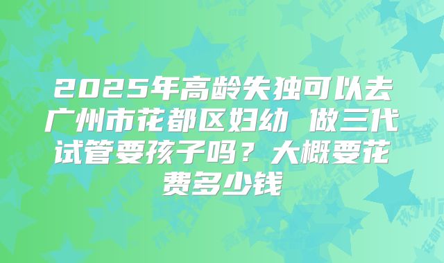 2025年高龄失独可以去广州市花都区妇幼 做三代试管要孩子吗?大概要花费多少钱