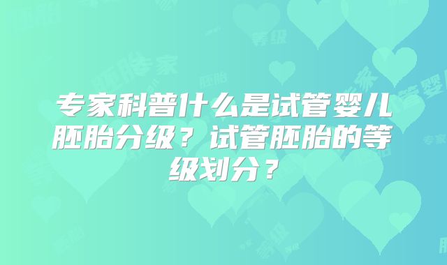 专家科普什么是试管婴儿胚胎分级?试管胚胎的等级划分?