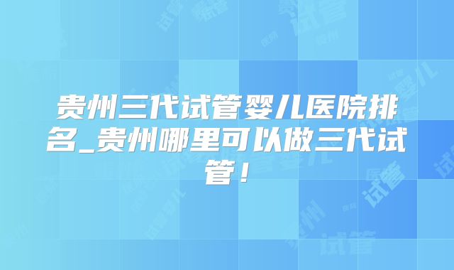 贵州三代试管婴儿医院排名_贵州哪里可以做三代试管!