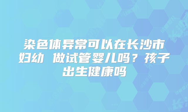 染色体异常可以在长沙市妇幼 做试管婴儿吗？孩子出生健康吗