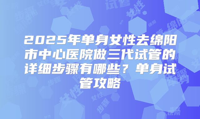 2025年单身女性去绵阳市中心医院做三代试管的详细步骤有哪些?单身试管攻略