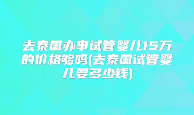 去泰国办事试管婴儿15万的价格够吗(去泰国试管婴儿要多少钱)