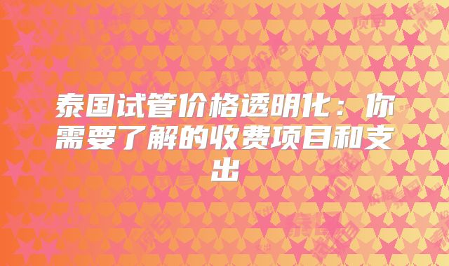泰国试管价格透明化:你需要了解的收费项目和支出