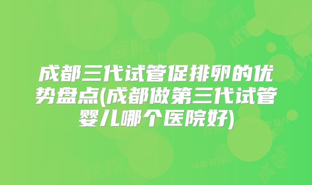 成都三代试管促排卵的优势盘点(成都做第三代试管婴儿哪个医院好)