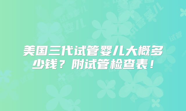 美国三代试管婴儿大概多少钱?附试管检查表!