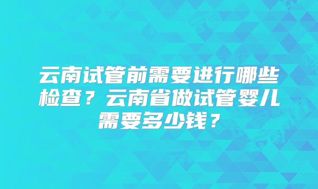 云南试管前需要进行哪些检查?云南省做试管婴儿需要多少钱?
