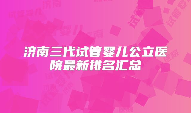 济南三代试管婴儿公立医院最新排名汇总
