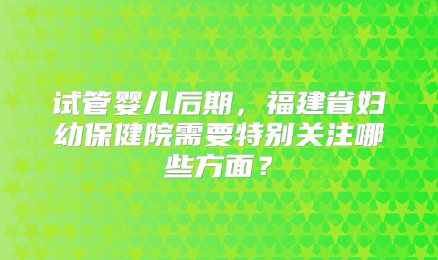 试管婴儿后期,福建省妇幼保健院需要特别关注哪些方面?