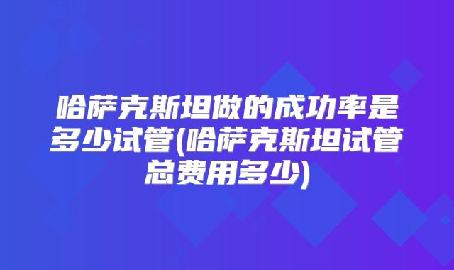 哈萨克斯坦做的成功率是多少试管(哈萨克斯坦试管总费用多少)
