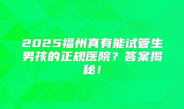 2025福州真有能试管生男孩的正规医院?答案揭秘!