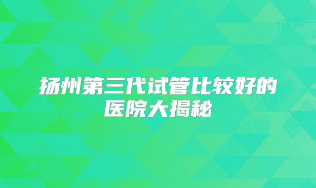 扬州第三代试管比较好的医院大揭秘