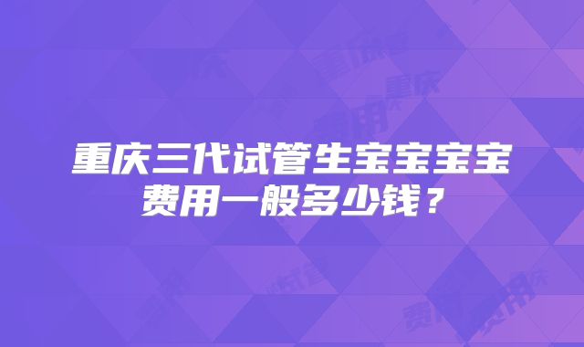重庆三代试管生宝宝宝宝费用一般多少钱?
