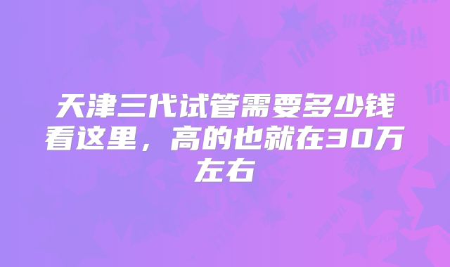 天津三代试管需要多少钱看这里，高的也就在30万左右