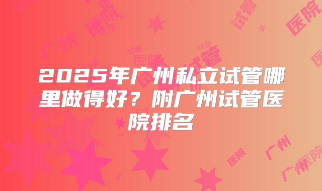 2025年广州私立试管哪里做得好？附广州试管医院排名