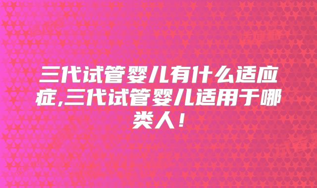 三代试管婴儿有什么适应症,三代试管婴儿适用于哪类人!