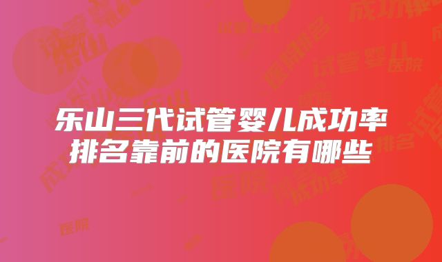 乐山三代试管婴儿成功率排名靠前的医院有哪些