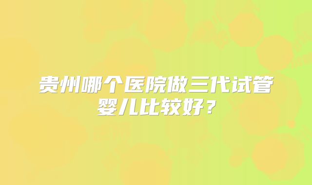 贵州哪个医院做三代试管婴儿比较好？