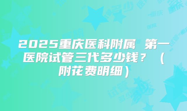 2025重庆医科附属 第一医院试管三代多少钱?(附花费明细)