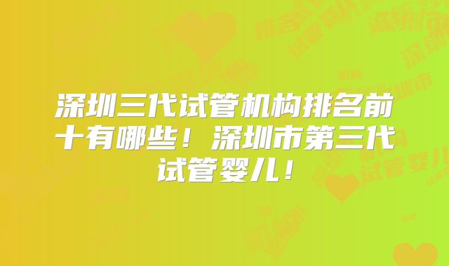 深圳三代试管机构排名前十有哪些！深圳市第三代试管婴儿！