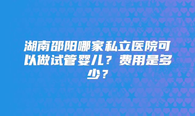 湖南邵阳哪家私立医院可以做试管婴儿？费用是多少？