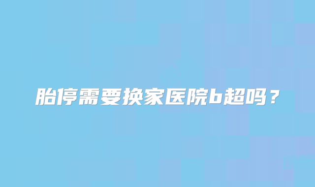 胎停需要换家医院b超吗？