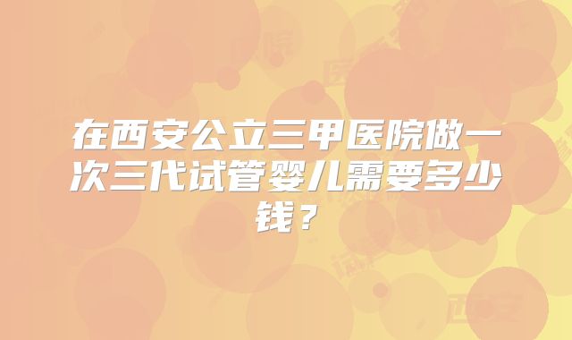 在西安公立三甲医院做一次三代试管婴儿需要多少钱?