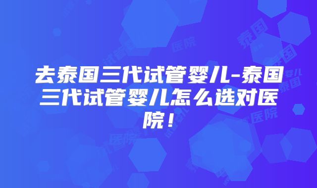 去泰国三代试管婴儿-泰国三代试管婴儿怎么选对医院！