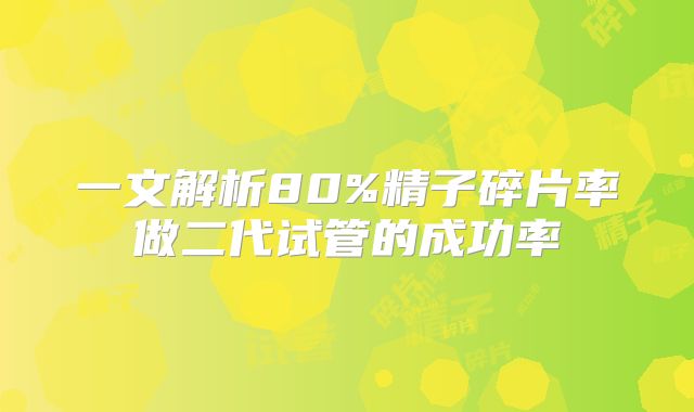 一文解析80%精子碎片率做二代试管的成功率