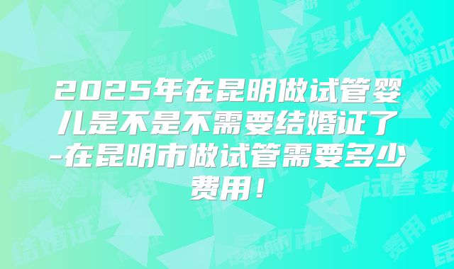 2025年在昆明做试管婴儿是不是不需要结婚证了-在昆明市做试管需要多少费用！