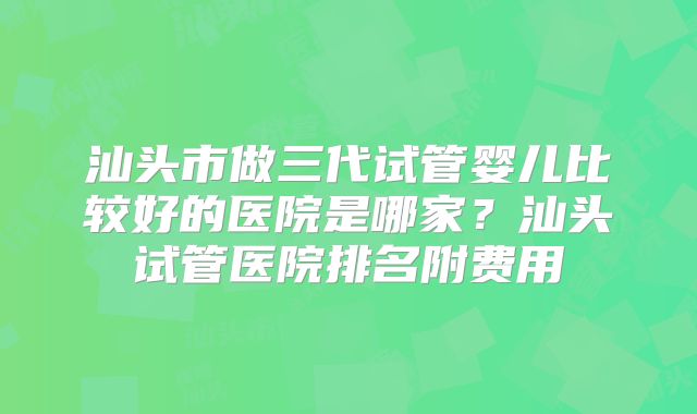 汕头市做三代试管婴儿比较好的医院是哪家？汕头试管医院排名附费用