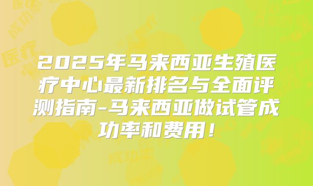 2025年马来西亚生殖医疗中心最新排名与全面评测指南-马来西亚做试管成功率和费用!