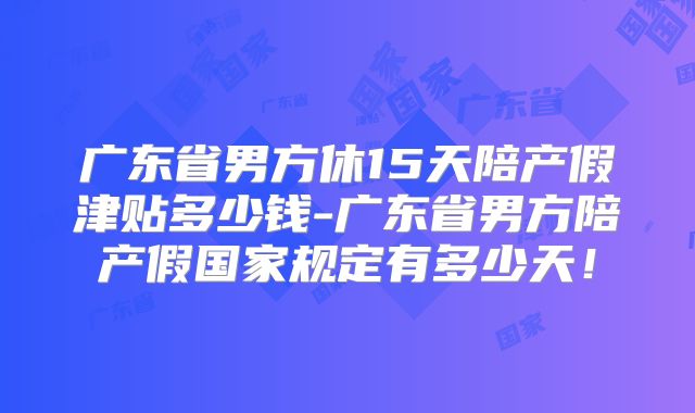 广东省男方休15天陪产假津贴多少钱-广东省男方陪产假国家规定有多少天！