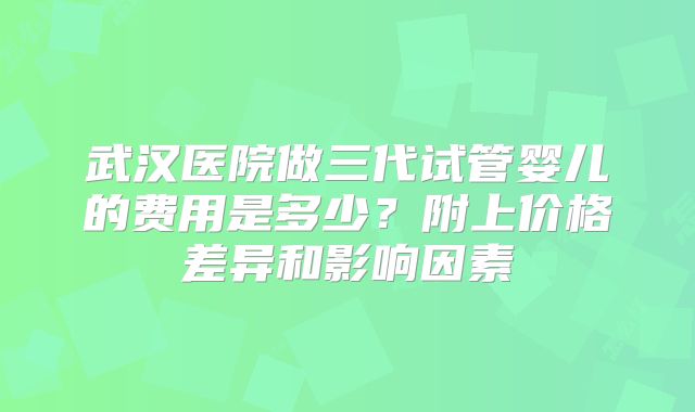 武汉医院做三代试管婴儿的费用是多少?附上价格差异和影响因素