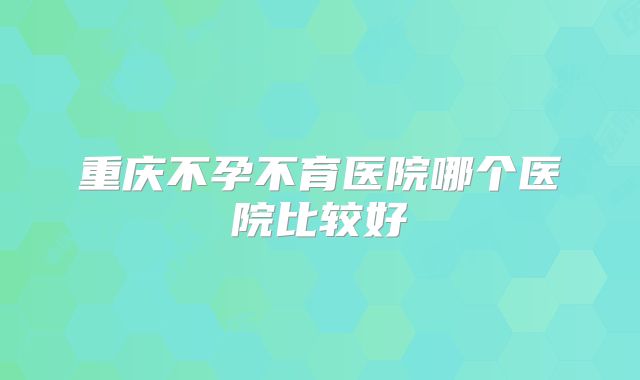 重庆不孕不育医院哪个医院比较好