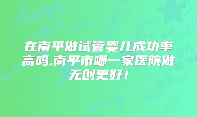 在南平做试管婴儿成功率高吗,南平市哪一家医院做无创更好!