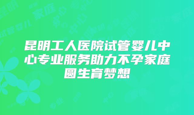昆明工人医院试管婴儿中心专业服务助力不孕家庭圆生育梦想
