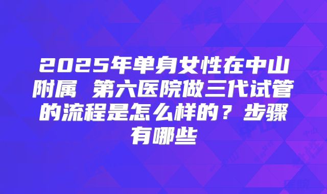 2025年单身女性在中山附属 第六医院做三代试管的流程是怎么样的?步骤有哪些