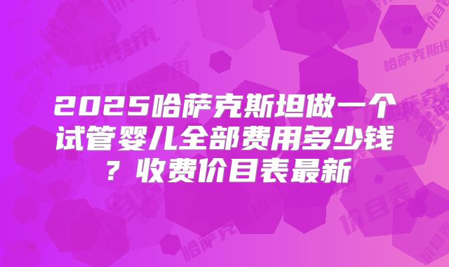 2025哈萨克斯坦做一个试管婴儿全部费用多少钱？收费价目表最新