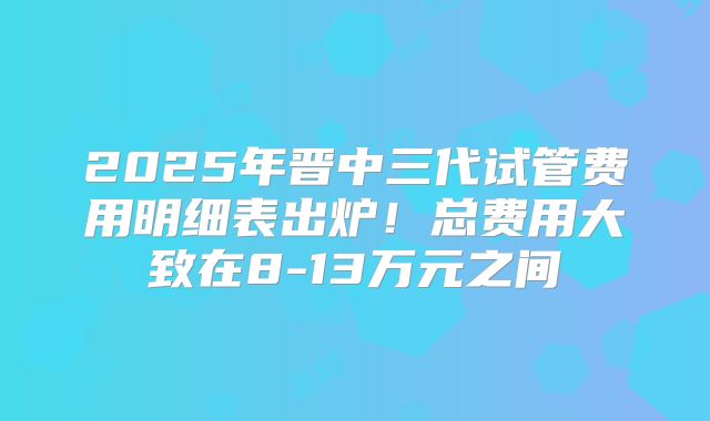 2025年晋中三代试管费用明细表出炉！总费用大致在8-13万元之间